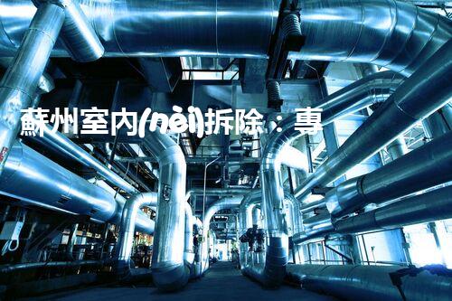 蘇州室內(nèi)拆除：專業(yè)高效，安全環(huán)保一站式服務(wù)